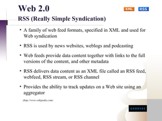 Web 2.0
RSS (Really Simple Syndication)
• A family of web feed formats, specified in XML and used for
  Web syndication
• RSS is used by news websites, weblogs and podcasting
• Web feeds provide data content together with links to the full
  versions of the content, and other metadata
• RSS delivers data content as an XML file called an RSS feed,
  webfeed, RSS stream, or RSS channel
• Provides the ability to track updates on a Web site using an
  aggregator
 (http://www.wikipedia.com)
 