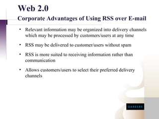Web 2.0
Corporate Advantages of Using RSS over E-mail
• Relevant information may be organized into delivery channels
  which may be processed by customers/users at any time
• RSS may be delivered to customer/users without spam
• RSS is more suited to receiving information rather than
  communication
• Allows customers/users to select their preferred delivery
  channels
 