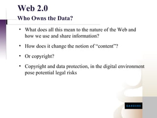 Web 2.0
Who Owns the Data?
• What does all this mean to the nature of the Web and
  how we use and share information?
• How does it change the notion of “content”?
• Or copyright?
• Copyright and data protection, in the digital environment
  pose potential legal risks
 