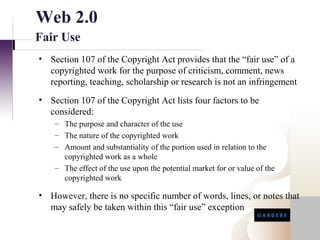 Web 2.0
Fair Use
• Section 107 of the Copyright Act provides that the “fair use” of a
  copyrighted work for the purpose of criticism, comment, news
  reporting, teaching, scholarship or research is not an infringement
• Section 107 of the Copyright Act lists four factors to be
  considered:
    – The purpose and character of the use
    – The nature of the copyrighted work
    – Amount and substantiality of the portion used in relation to the
      copyrighted work as a whole
    – The effect of the use upon the potential market for or value of the
      copyrighted work

• However, there is no specific number of words, lines, or notes that
  may safely be taken within this “fair use” exception
 