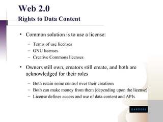 Web 2.0
Rights to Data Content

• Common solution is to use a license:
   – Terms of use licenses
   – GNU licenses
   – Creative Commons licenses

• Owners still own, creators still create, and both are
  acknowledged for their roles
   – Both retain some control over their creations
   – Both can make money from them (depending upon the license)
   – License defines access and use of data content and APIs
 