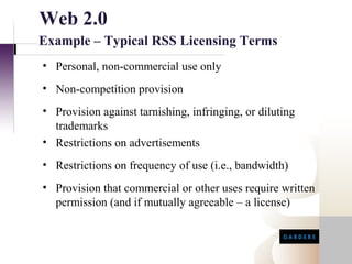 Web 2.0
Example – Typical RSS Licensing Terms
• Personal, non-commercial use only
• Non-competition provision
• Provision against tarnishing, infringing, or diluting
  trademarks
• Restrictions on advertisements
• Restrictions on frequency of use (i.e., bandwidth)
• Provision that commercial or other uses require written
  permission (and if mutually agreeable – a license)
 