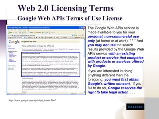 Web 2.0 Licensing Terms
       Google Web APIs Terms of Use License
                                            The Google Web APIs service is
                                            made available to you for your
                                            personal, non-commercial use
                                            only (at home or at work). * * * And
                                            you may not use the search
                                            results provided by the Google Web
                                            APIs service with an existing
                                            product or service that competes
                                            with products or services offered
                                            by Google.
                                            If you are interested in doing
                                            anything different than the
                                            foregoing, you must first obtain
                                            Google's written consent. If you
                                            fail to do so, Google reserves the
                                            right to take legal action. . . .

http://www.google.com/apis/api_terms.html
 