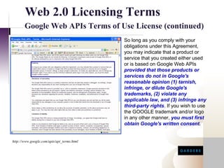 Web 2.0 Licensing Terms
       Google Web APIs Terms of Use License (continued)
                                            So long as you comply with your
                                            obligations under this Agreement,
                                            you may indicate that a product or
                                            service that you created either used
                                            or is based on Google Web APIs
                                            provided that those products or
                                            services do not in Google's
                                            reasonable opinion (1) tarnish,
                                            infringe, or dilute Google's
                                            trademarks, (2) violate any
                                            applicable law, and (3) infringe any
                                            third-party rights. If you wish to use
                                            the GOOGLE trademark and/or logo
                                            in any other manner, you must first
                                            obtain Google's written consent.


http://www.google.com/apis/api_terms.html
 