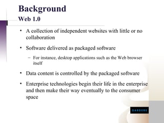 Background
Web 1.0
• A collection of independent websites with little or no
  collaboration
• Software delivered as packaged software
   – For instance, desktop applications such as the Web browser
     itself

• Data content is controlled by the packaged software
• Enterprise technologies begin their life in the enterprise
  and then make their way eventually to the consumer
  space
 