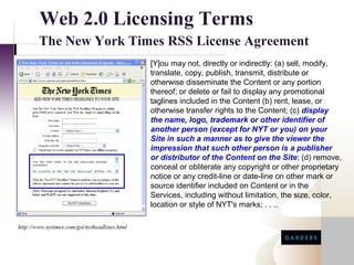 Web 2.0 Licensing Terms
        The New York Times RSS License Agreement
                                               [Y]ou may not, directly or indirectly: (a) sell, modify,
                                               translate, copy, publish, transmit, distribute or
                                               otherwise disseminate the Content or any portion
                                               thereof; or delete or fail to display any promotional
                                               taglines included in the Content (b) rent, lease, or
                                               otherwise transfer rights to the Content; (c) display
                                               the name, logo, trademark or other identifier of
                                               another person (except for NYT or you) on your
                                               Site in such a manner as to give the viewer the
                                               impression that such other person is a publisher
                                               or distributor of the Content on the Site; (d) remove,
                                               conceal or obliterate any copyright or other proprietary
                                               notice or any credit-line or date-line on other mark or
                                               source identifier included on Content or in the
                                               Services, including without limitation, the size, color,
                                               location or style of NYT's marks; . . ..

http://www.nytimes.com/gst/nytheadlines.html
 