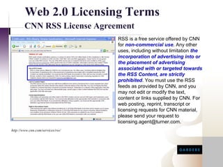 Web 2.0 Licensing Terms
        CNN RSS License Agreement
                                   RSS is a free service offered by CNN
                                   for non-commercial use. Any other
                                   uses, including without limitation the
                                   incorporation of advertising into or
                                   the placement of advertising
                                   associated with or targeted towards
                                   the RSS Content, are strictly
                                   prohibited. You must use the RSS
                                   feeds as provided by CNN, and you
                                   may not edit or modify the text,
                                   content or links supplied by CNN. For
                                   web posting, reprint, transcript or
                                   licensing requests for CNN material,
                                   please send your request to
                                   licensing.agent@turner.com.
http://www.cnn.com/services/rss/
 