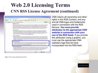 Web 2.0 Licensing Terms
        CNN RSS License Agreement (continued)
                                   CNN retains all ownership and other
                                   rights in the RSS Content, and any
                                   and all CNN logos and trademarks
                                   used in connection with the RSS
                                   Service. You must provide
                                   attribution to the appropriate CNN
                                   website in connection with your
                                   use of the RSS feeds. If you provide
                                   this attribution using a graphic, you
                                   must use the appropriate CNN
                                   website's logo that we have
                                   incorporated into the RSS feed.




http://www.cnn.com/services/rss/
 