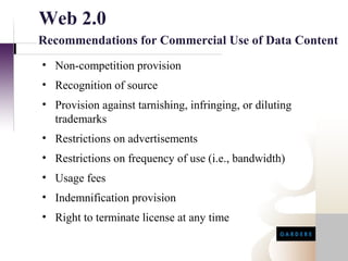 Web 2.0
Recommendations for Commercial Use of Data Content
• Non-competition provision
• Recognition of source
• Provision against tarnishing, infringing, or diluting
  trademarks
• Restrictions on advertisements
• Restrictions on frequency of use (i.e., bandwidth)
• Usage fees
• Indemnification provision
• Right to terminate license at any time
 