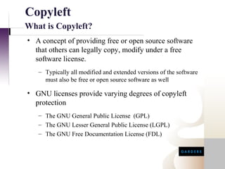 Copyleft
What is Copyleft?
• A concept of providing free or open source software
  that others can legally copy, modify under a free
  software license.
   – Typically all modified and extended versions of the software
     must also be free or open source software as well

• GNU licenses provide varying degrees of copyleft
  protection
   – The GNU General Public License (GPL)
   – The GNU Lesser General Public License (LGPL)
   – The GNU Free Documentation License (FDL)
 