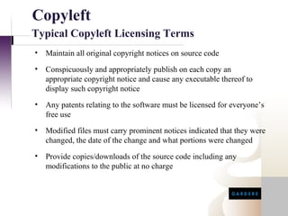 Copyleft
Typical Copyleft Licensing Terms
•   Maintain all original copyright notices on source code
•   Conspicuously and appropriately publish on each copy an
    appropriate copyright notice and cause any executable thereof to
    display such copyright notice
•   Any patents relating to the software must be licensed for everyone’s
    free use
•   Modified files must carry prominent notices indicated that they were
    changed, the date of the change and what portions were changed
•   Provide copies/downloads of the source code including any
    modifications to the public at no charge
 