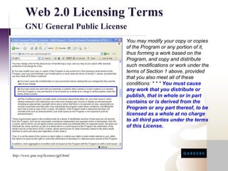 Web 2.0 Licensing Terms
       GNU General Public License
                                            You may modify your copy or copies
                                            of the Program or any portion of it,
                                            thus forming a work based on the
                                            Program, and copy and distribute
                                            such modifications or work under the
                                            terms of Section 1 above, provided
                                            that you also meet all of these
                                            conditions: * * * You must cause
                                            any work that you distribute or
                                            publish, that in whole or in part
                                            contains or is derived from the
                                            Program or any part thereof, to be
                                            licensed as a whole at no charge
                                            to all third parties under the terms
                                            of this License.


http://www.google.com/apis/api_terms.html


http://www.gnu.org/licenses/gpl.html
 