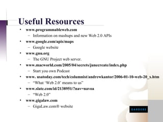 Useful Resources
•   www.programmableweb.com
     – Information on mashups and new Web 2.0 APIs
•   www.google.com/apis/maps
     – Google website
•   www.gnu.org
     – The GNU Project web server.
•   www.macworld.com/2005/04/secrets/junecreate/index.php
     – Start you own Podcast
•   www. usatoday.com/tech/columnist/andrewkantor/2006-01-10-web-20_x.htm
     – “What ‘Web 2.0’ means to us”
•   www.slate.com/id/2138951/?nav=navoa
     – “Web 2.0”
•   www.gigalaw.com
     – GigaLaw.com® website
 