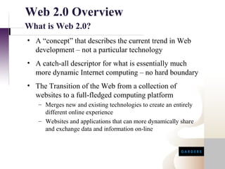 Web 2.0 Overview
What is Web 2.0?
• A “concept” that describes the current trend in Web
  development – not a particular technology
• A catch-all descriptor for what is essentially much
  more dynamic Internet computing – no hard boundary
• The Transition of the Web from a collection of
  websites to a full-fledged computing platform
   – Merges new and existing technologies to create an entirely
     different online experience
   – Websites and applications that can more dynamically share
     and exchange data and information on-line
 
