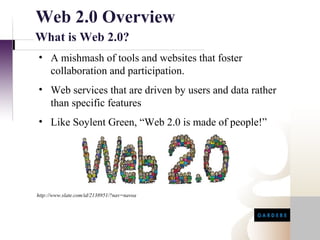 Web 2.0 Overview
What is Web 2.0?
• A mishmash of tools and websites that foster
  collaboration and participation.
• Web services that are driven by users and data rather
  than specific features
• Like Soylent Green, “Web 2.0 is made of people!”




http://www.slate.com/id/2138951/?nav=navoa
 