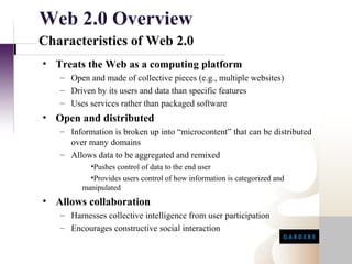 Web 2.0 Overview
Characteristics of Web 2.0
• Treats the Web as a computing platform
   – Open and made of collective pieces (e.g., multiple websites)
   – Driven by its users and data than specific features
   – Uses services rather than packaged software
• Open and distributed
   – Information is broken up into “microcontent” that can be distributed
     over many domains
   – Allows data to be aggregated and remixed
           •Pushes control of data to the end user
           •Provides users control of how information is categorized and
         manipulated
• Allows collaboration
   – Harnesses collective intelligence from user participation
   – Encourages constructive social interaction
 