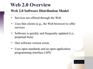 Web 2.0 Overview
Web 2.0 Software Distribution Model
• Services are offered through the Web
• Uses thin clients (e.g., the Web browser) to offer
  services
• Software is quickly and frequently updated (i.e.,
  perpetual beta)
• One software version exists
• Uses open standards and an open application
  programming interface (API)
 