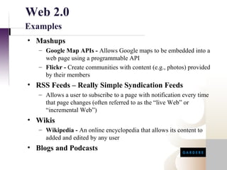Web 2.0
Examples
• Mashups
   – Google Map APIs - Allows Google maps to be embedded into a
     web page using a programmable API
   – Flickr - Create communities with content (e.g., photos) provided
     by their members
• RSS Feeds – Really Simple Syndication Feeds
   – Allows a user to subscribe to a page with notification every time
     that page changes (often referred to as the “live Web” or
     “incremental Web”)
• Wikis
   – Wikipedia - An online encyclopedia that allows its content to
     added and edited by any user
• Blogs and Podcasts
 