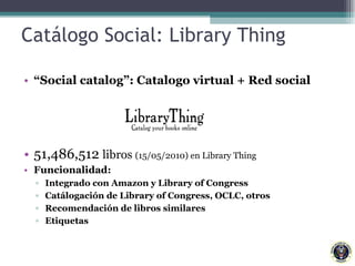 Catálogo Social: Library Thing “ Social catalog”: Catalogo virtual + Red social  51,486,512  libros  (15/05/2010) en Library Thing Funcionalidad:  Integrado con Amazon y Library of Congress Catálogación de Library of Congress, OCLC, otros  Recomendación de libros similares Etiquetas 
