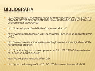 BIBLIOGRAFÍA
 http://www.erabat.net/bidasoa%5Cinformes%5CINNOVACI%C3%93N%
5CADMINISTRACI%C3%93N%5CUtilizaci%C3%B3n%20de%20las%2
0herramientas%20web.pdf
 http://internality.com/web20/files/mapa-web-20.pdf
 http://web20enlaeducacion.wikispaces.com/Tipos+de+herramientas+We
b+2.0
 http://www.comunicacionpositiva.es/blog/comunicacion-digital/web-2-0-
herramienta-program
 http://juandomingofarnos.wordpress.com/2011/02/28/100-herramientas-
de-la-web-2-0-para-el-aula/
 http://es.wikipedia.org/wiki/Web_2.0
 http://grial.usal.es/agora/tics/2012/01/05/herramientas-web-2-0-18/
 