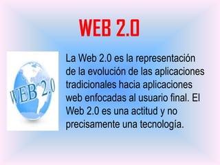 WEB 2.0
La Web 2.0 es la representación
de la evolución de las aplicaciones
tradicionales hacia aplicaciones
web enfocadas al usuario final. El
Web 2.0 es una actitud y no
precisamente una tecnología.
 