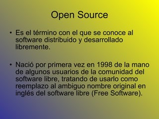 Open Source Es el término con el que se conoce al software distribuido y desarrollado libremente. Nació por primera vez en 1998 de la mano de algunos usuarios de la comunidad del software libre, tratando de usarlo como reemplazo al ambiguo nombre original en inglés del software libre (Free Software). 