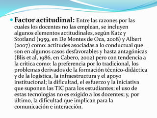  Factor actitudinal: Entre las razones por las
 cuales los docentes no las emplean, se incluyen
 algunos elementos actitudinales, según Katz y
 Stotland (1959, en De Montes de Oca, 2008) y Albert
 (2007) como: actitudes asociadas a lo conductual que
 son en algunos casos desfavorables y hasta antagónicas
 (Blis et al, 1986, en Cabero, 2002) pero con tendencia a
 la crítica como: la preferencia por lo tradicional, los
 problemas derivados de la formación técnico-didáctica
 y de la logística, la infraestructura y el apoyo
 institucional; la dificultad, el esfuerzo y la iniciativa
 que suponen las TIC para los estudiantes; el uso de
 estas tecnologías no es exigido a los docentes; y, por
 último, la dificultad que implican para la
 comunicación e interacción.
 