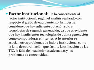  Factor institucional: En lo concerniente al
 factor institucional, según el análisis realizado con
 respecto al grado de equipamiento, la muestra
 consideró que hay suficiente dotación solo en
 tecnologías de segunda generación, ya que es evidente
 que hay insuficientes tecnologías de quinta generación
 como computadoras e Internet. A lo anterior se
 asocian otros problemas de índole institucional como
 la falta de coordinación que facilite la utilización de las
 TIC, la falta de instalaciones adecuadas y los
 problemas de conectividad.
 