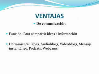 VENTAJAS
                  De comunicación


 Función: Para compartir ideas e información


 Herramienta: Blogs, Audioblogs, Videoblogs, Mensaje
 instantáneo, Podcats, Webcams
 