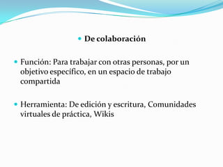  De colaboración


 Función: Para trabajar con otras personas, por un
 objetivo específico, en un espacio de trabajo
 compartida

 Herramienta: De edición y escritura, Comunidades
 virtuales de práctica, Wikis
 