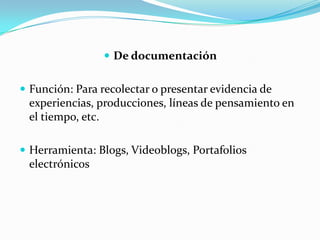  De documentación


 Función: Para recolectar o presentar evidencia de
 experiencias, producciones, líneas de pensamiento en
 el tiempo, etc.

 Herramienta: Blogs, Videoblogs, Portafolios
 electrónicos
 