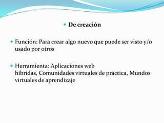  De creación


 Función: Para crear algo nuevo que puede ser visto y/o
 usado por otros

 Herramienta: Aplicaciones web
 híbridas, Comunidades virtuales de práctica, Mundos
 virtuales de aprendizaje
 