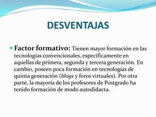 DESVENTAJAS
 Factor formativo: Tienen mayor formación en las
 tecnologías convencionales, específicamente en
 aquellas de primera, segunda y tercera generación. En
 cambio, poseen poca formación en tecnologías de
 quinta generación (blogs y foros virtuales). Por otra
 parte, la mayoría de los profesores de Postgrado ha
 tenido formación de modo autodidacta.
 