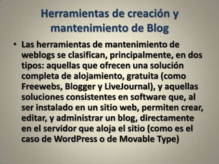 Herramientas de creación y mantenimiento de BlogLas herramientas de mantenimiento de weblogs se clasifican, principalmente, en dos tipos: aquellas que ofrecen una solución completa de alojamiento, gratuita (como Freewebs, Blogger y LiveJournal), y aquellas soluciones consistentes en software que, al ser instalado en un sitio web, permiten crear, editar, y administrar un blog, directamente en el servidor que aloja el sitio (como es el caso de WordPress o de Movable Type)
