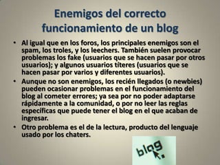 Enemigos del correcto funcionamiento de un blogAl igual que en los foros, los principales enemigos son el spam, los troles, y los leechers. También suelen provocar problemas los fake (usuarios que se hacen pasar por otros usuarios); y algunos usuarios títeres (usuarios que se hacen pasar por varios y diferentes usuarios).Aunque no son enemigos, los recién llegados (o newbies) pueden ocasionar problemas en el funcionamiento del blog al cometer errores; ya sea por no poder adaptarse rápidamente a la comunidad, o por no leer las reglas específicas que puede tener el blog en el que acaban de ingresar.Otro problema es el de la lectura, producto del lenguaje usado por los chaters.