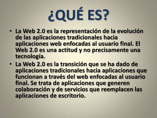 ¿QUÉ ES?La Web 2.0 es la representación de la evolución de las aplicaciones tradicionales hacia aplicaciones web enfocadas al usuario final. El Web 2.0 es una actitud y no precisamente una tecnología.La Web 2.0 es la transición que se ha dado de aplicaciones tradicionales hacia aplicaciones que funcionan a través del web enfocadas al usuario final. Se trata de aplicaciones que generen colaboración y de servicios que reemplacen las aplicaciones de escritorio. 