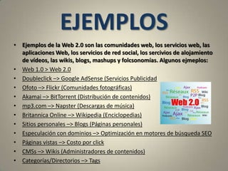 EJEMPLOSEjemplos de la Web 2.0 son las comunidades web, los servicios web, las aplicaciones Web, los servicios de red social, los sercivios de alojamiento de vídeos, las wikis, blogs, mashups y folcsonomías. Algunos ejmeplos:Web 1.0 > Web 2.0 Doubleclick –> Google AdSense (Servicios PublicidadOfoto –> Flickr (Comunidades fotográficas)Akamai –> BitTorrent (Distribución de contenidos)mp3.com –> Napster (Descargas de música)Britannica Online –> Wikipedia (Enciclopedias)Sitios personales –> Blogs (Páginas personales)Especulación con dominios –> Optimización en motores de búsqueda SEO Páginas vistas –> Costo por clickCMSs –> Wikis (Administradores de contenidos) Categorías/Directorios –> Tags