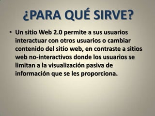 ¿PARA QUÉ SIRVE?Un sitio Web 2.0 permite a sus usuarios interactuar con otros usuarios o cambiar contenido del sitio web, en contraste a sitios web no-interactivos donde los usuarios se limitan a la visualización pasiva de información que se les proporciona.