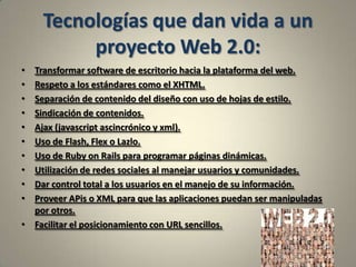 Tecnologías que dan vida a un proyecto Web 2.0:Transformar software de escritorio hacia la plataforma del web.Respeto a los estándares como el XHTML.Separación de contenido del diseño con uso de hojas de estilo.Sindicación de contenidos.Ajax (javascript ascincrónico y xml).Uso de Flash, Flex o Lazlo.Uso de Ruby on Rails para programar páginas dinámicas.Utilización de redes sociales al manejar usuarios y comunidades.Dar control total a los usuarios en el manejo de su información.Proveer APis o XML para que las aplicaciones puedan ser manipuladas por otros.Facilitar el posicionamiento con URL sencillos.