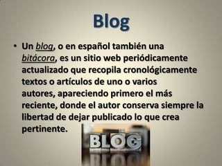 BlogUn blog, o en español también una bitácora, es un sitio web periódicamente actualizado que recopila cronológicamente textos o artículos de uno o varios autores, apareciendo primero el más reciente, donde el autor conserva siempre la libertad de dejar publicado lo que crea pertinente.