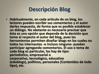 Descripción BlogHabitualmente, en cada artículo de un blog, los lectores pueden escribir sus comentarios y el autor darles respuesta, de forma que es posible establecer un diálogo. No obstante es necesario precisar que ésta es una opción que depende de la decisión que tome al respecto el autor del blog, pues las herramientas permiten diseñar blogs en los cuales no todos los internautas -o incluso ninguno- puedan participar agregando comentarios. El uso o tema de cada blog es particular, los hay de tipo: periodístico, empresarial o corporativo, tecnológico, educativo (edublogs), políticos, personales (Contenidos de todo tipo), etc.