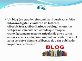 Blog

 Un blog (en español, sin comillas ni cursiva, también
 bitácora digital, cuaderno de bitácora,
 ciberbitácora, ciberdiario, o weblog ) es un sitio
 web periódicamente actualizado que recopila
 cronológicamente textos o artículos de uno o varios
 autores, apareciendo primero el más reciente, donde el
 autor conserva siempre la libertad de dejar publicado
 lo que crea pertinente.
 