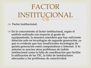 FACTOR
       INSTITUCIONAL
             
 Factor institucional.

 En lo concerniente al factor institucional, según el
  análisis realizado con respecto al grado de
  equipamiento, la muestra consideró que hay suficiente
  dotación solo en tecnologías de segunda generación, ya
  que es evidente que hay insuficientes tecnologías de
  quinta generación como computadoras e Internet. A lo
  anterior se asocian otros problemas de índole
  institucional como la falta de coordinación que facilite
  la utilización de las TIC, la falta de instalaciones
  adecuadas y los problemas de conectividad.
 