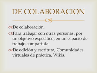 DE COLABORACION
        
De colaboración.
Para trabajar con otras personas, por
 un objetivo específico, en un espacio de
 trabajo compartida.
De edición y escritura, Comunidades
 virtuales de práctica, Wikis.
 