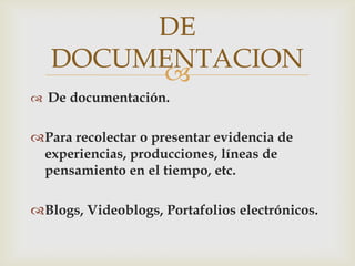DE
   DOCUMENTACION
        
 De documentación.


Para recolectar o presentar evidencia de
 experiencias, producciones, líneas de
 pensamiento en el tiempo, etc.

Blogs, Videoblogs, Portafolios electrónicos.
 