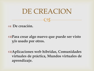 DE CREACION
             
 De creación.


Para crear algo nuevo que puede ser visto
 y/o usado por otros.

Aplicaciones web híbridas, Comunidades
 virtuales de práctica, Mundos virtuales de
 aprendizaje.
 