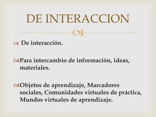 DE INTERACCION
           
 De interacción.


Para intercambio de información, ideas,
 materiales.

Objetos de aprendizaje, Marcadores
 sociales, Comunidades virtuales de práctica,
 Mundos virtuales de aprendizaje.
 