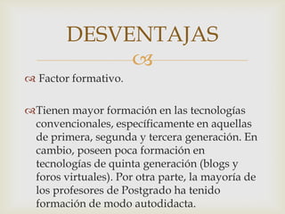 DESVENTAJAS
             
 Factor formativo.

Tienen mayor formación en las tecnologías
 convencionales, específicamente en aquellas
 de primera, segunda y tercera generación. En
 cambio, poseen poca formación en
 tecnologías de quinta generación (blogs y
 foros virtuales). Por otra parte, la mayoría de
 los profesores de Postgrado ha tenido
 formación de modo autodidacta.
 