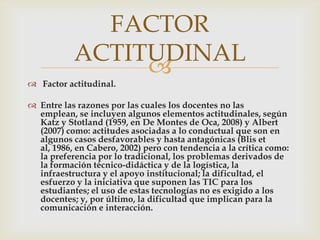 FACTOR
           ACTITUDINAL
                
 Factor actitudinal.

 Entre las razones por las cuales los docentes no las
  emplean, se incluyen algunos elementos actitudinales, según
  Katz y Stotland (1959, en De Montes de Oca, 2008) y Albert
  (2007) como: actitudes asociadas a lo conductual que son en
  algunos casos desfavorables y hasta antagónicas (Blis et
  al, 1986, en Cabero, 2002) pero con tendencia a la crítica como:
  la preferencia por lo tradicional, los problemas derivados de
  la formación técnico-didáctica y de la logística, la
  infraestructura y el apoyo institucional; la dificultad, el
  esfuerzo y la iniciativa que suponen las TIC para los
  estudiantes; el uso de estas tecnologías no es exigido a los
  docentes; y, por último, la dificultad que implican para la
  comunicación e interacción.
 