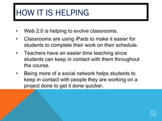 HOW IT IS HELPING
•   Web 2.0 is helping to evolve classrooms.
•   Classrooms are using iPads to make it easier for
    students to complete their work on their schedule.
•   Teachers have an easier time teaching since
    students can keep in contact with them throughout
    the course.
•   Being more of a social network helps students to
    keep in contact with people they are working on a
    project done to get it done quicker.




                                                         2
 